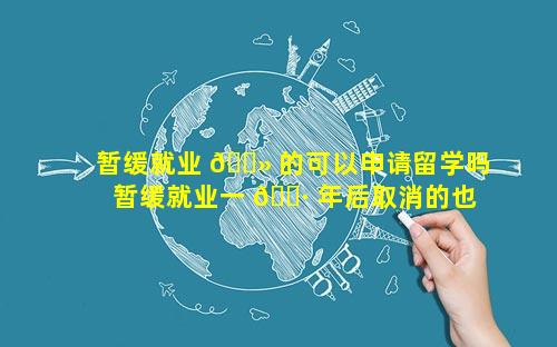 暂缓就业 🌻 的可以申请留学吗 暂缓就业一 🌷 年后取消的也可以申请改派
